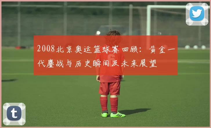 2008北京奥运篮球赛回顾:黄金一代鏖战与历史瞬间及未来展望