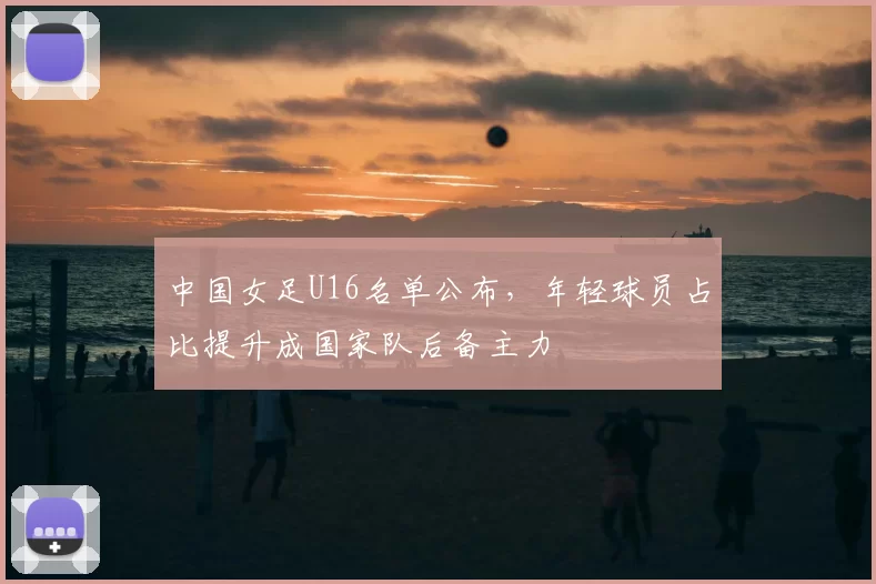 中国女足U16名单公布，年轻球员占比提升成国家队后备主力