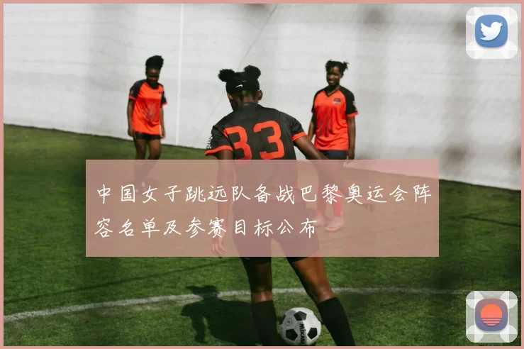 中国女子跳远队备战巴黎奥运会阵容名单及参赛目标公布