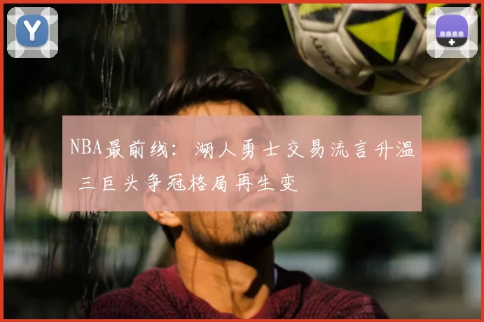 NBA最前线：湖人勇士交易流言升温 三巨头争冠格局再生变