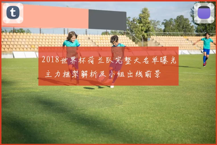 2018世界杯荷兰队完整大名单曝光 主力框架解析及小组出线前景