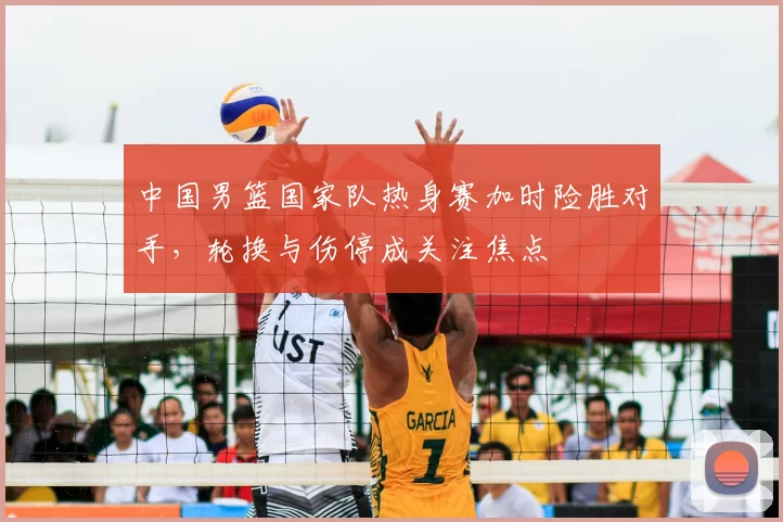 中国男篮国家队热身赛加时险胜对手，轮换与伤停成关注焦点