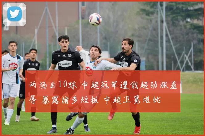 两场丢10球 中超冠军遭俄超劲旅羞辱 暴露诸多短板 中超卫冕堪忧