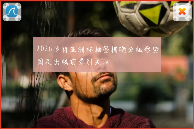 2026沙特亚洲杯抽签揭晓分组形势国足出线前景引关注