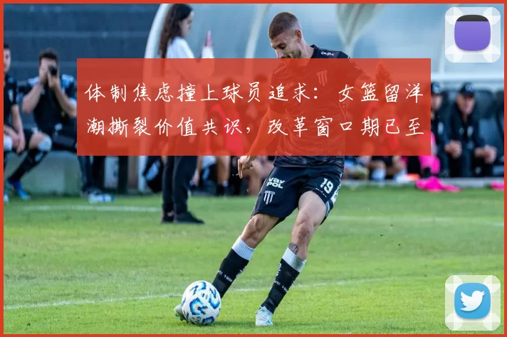 体制焦虑撞上球员追求：女篮留洋潮撕裂价值共识，改革窗口期已至