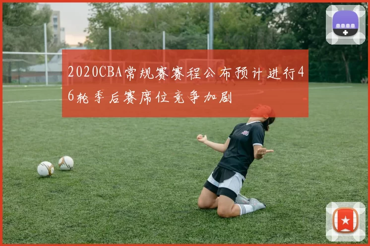 2020CBA常规赛赛程公布预计进行46轮季后赛席位竞争加剧