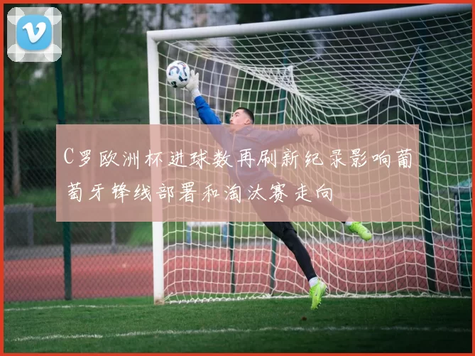 C罗欧洲杯进球数再刷新纪录影响葡萄牙锋线部署和淘汰赛走向