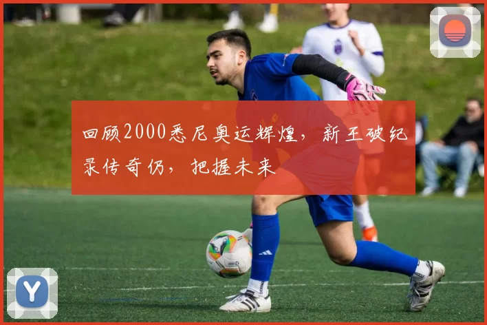 回顾2000悉尼奥运辉煌,新王破纪录传奇仍,把握未来