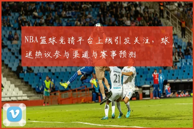 NBA篮球竞猜平台上线引发关注，球迷热议参与渠道与赛事预测