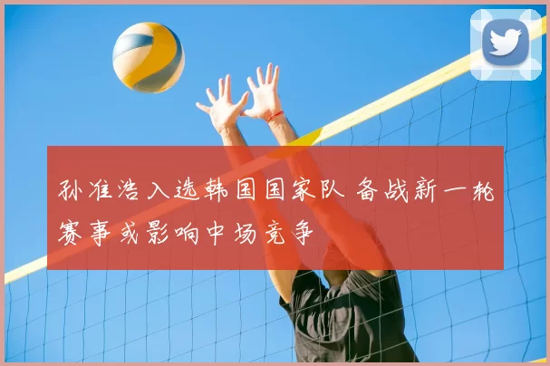 孙准浩入选韩国国家队 备战新一轮赛事或影响中场竞争