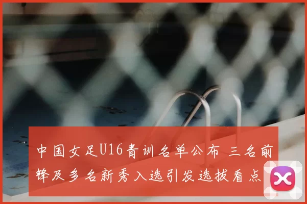 中国女足U16青训名单公布 三名前锋及多名新秀入选引发选拔看点