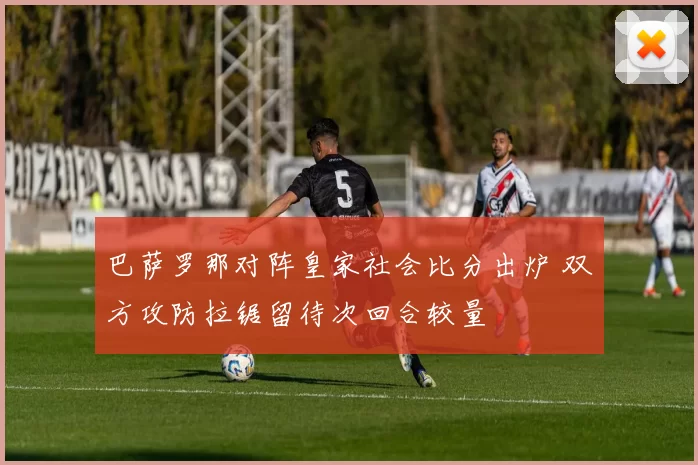 巴萨罗那对阵皇家社会比分出炉 双方攻防拉锯留待次回合较量