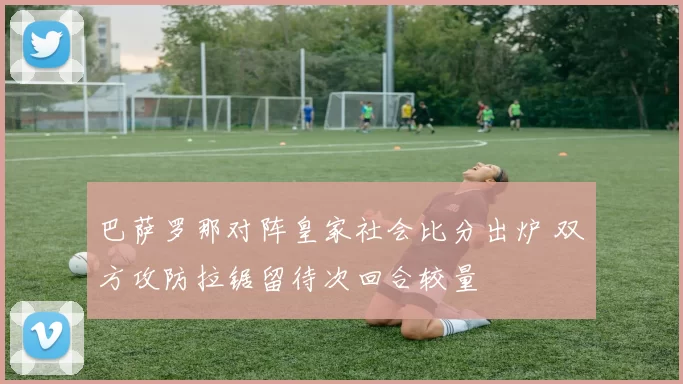 巴萨罗那对阵皇家社会比分出炉 双方攻防拉锯留待次回合较量