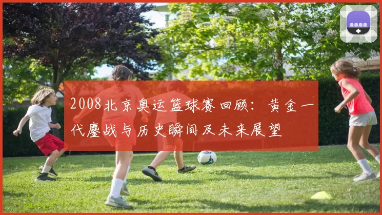 2008北京奥运篮球赛回顾:黄金一代鏖战与历史瞬间及未来展望