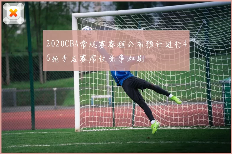 2020CBA常规赛赛程公布预计进行46轮季后赛席位竞争加剧