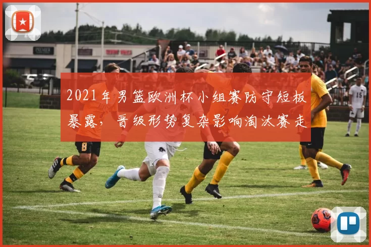 2021年男篮欧洲杯小组赛防守短板暴露,晋级形势复杂影响淘汰赛走势