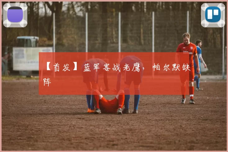 【首发】蓝军客战老鹰，帕尔默缺阵