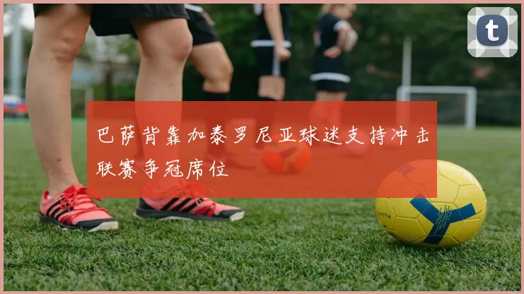 巴萨背靠加泰罗尼亚球迷支持冲击联赛争冠席位