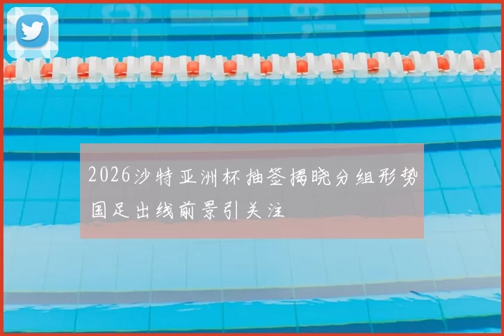 2026沙特亚洲杯抽签揭晓分组形势国足出线前景引关注