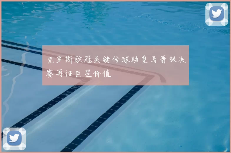 克罗斯欧冠关键传球助皇马晋级决赛再证巨星价值