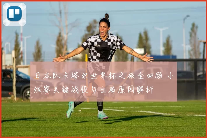 日本队卡塔尔世界杯之旅全回顾 小组赛关键战役与出局原因解析