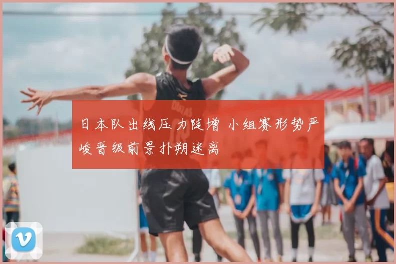 日本队出线压力陡增 小组赛形势严峻晋级前景扑朔迷离