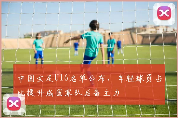 中国女足U16名单公布，年轻球员占比提升成国家队后备主力
