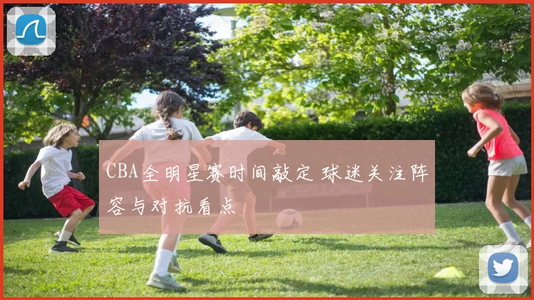 CBA全明星赛时间敲定 球迷关注阵容与对抗看点