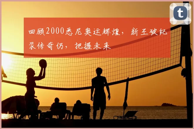 回顾2000悉尼奥运辉煌，新王破纪录传奇仍，把握未来