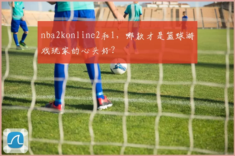 nba2konline2和1，哪款才是篮球游戏玩家的心头好？