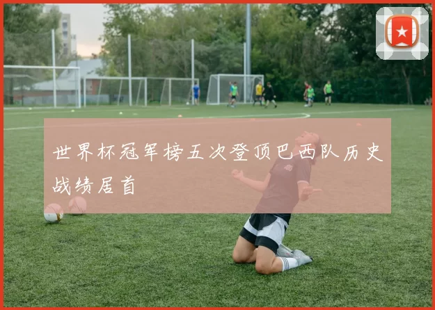 世界杯冠军榜五次登顶巴西队历史战绩居首