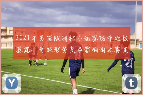 2021年男篮欧洲杯小组赛防守短板暴露，晋级形势复杂影响淘汰赛走势