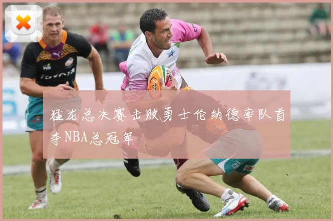 猛龙总决赛击败勇士伦纳德率队首夺NBA总冠军