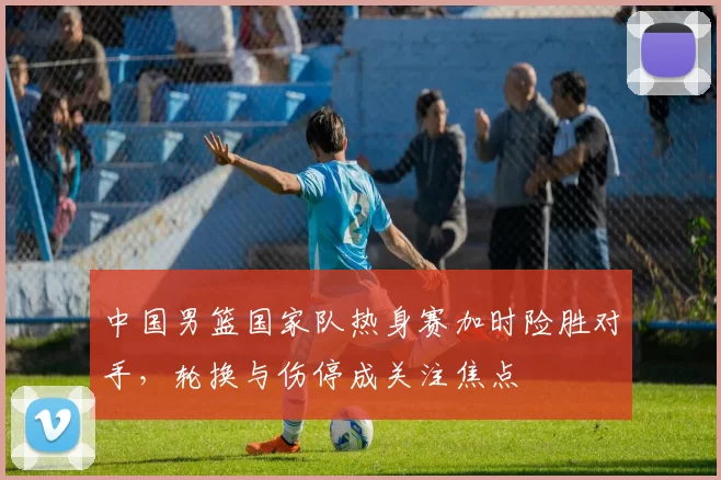 中国男篮国家队热身赛加时险胜对手，轮换与伤停成关注焦点