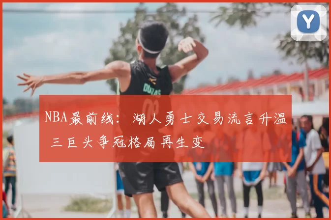 NBA最前线:湖人勇士交易流言升温 三巨头争冠格局再生变