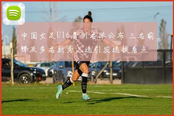 中国女足U16青训名单公布 三名前锋及多名新秀入选引发选拔看点