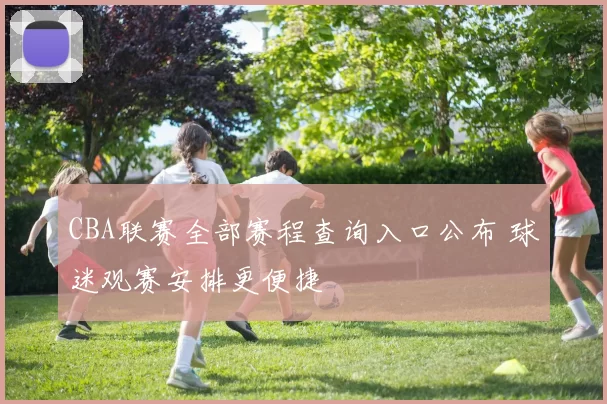 CBA联赛全部赛程查询入口公布 球迷观赛安排更便捷