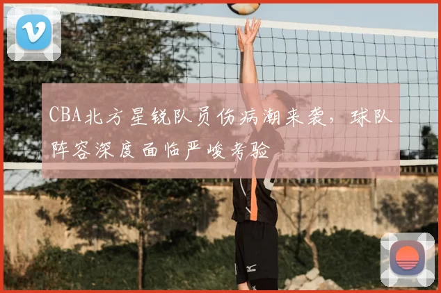 CBA北方星锐队员伤病潮来袭，球队阵容深度面临严峻考验