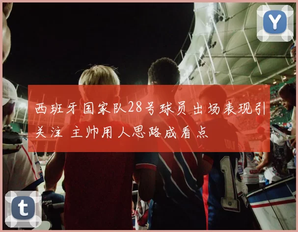 西班牙国家队28号球员出场表现引关注 主帅用人思路成看点