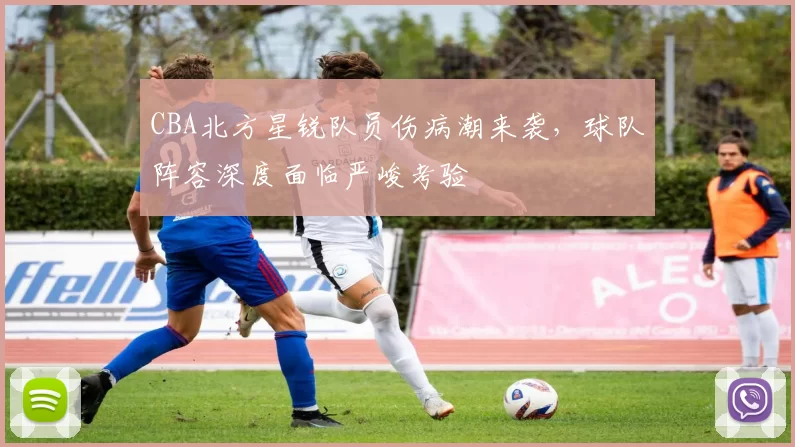 CBA北方星锐队员伤病潮来袭，球队阵容深度面临严峻考验