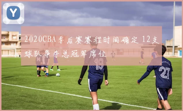 2020CBA季后赛赛程时间确定 12支球队争夺总冠军席位