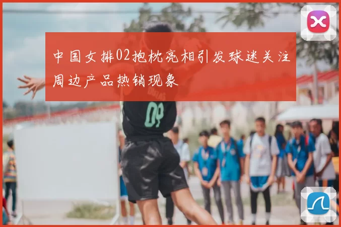 中国女排02抱枕亮相引发球迷关注周边产品热销现象