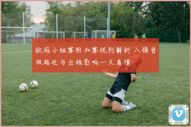 欧冠小组赛附加赛规则解析 八强晋级路径与出线影响一文看懂