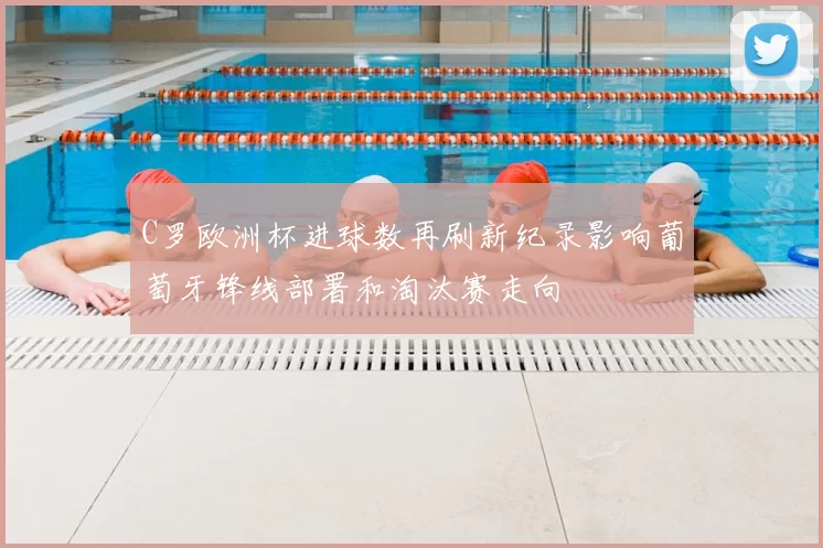 C罗欧洲杯进球数再刷新纪录影响葡萄牙锋线部署和淘汰赛走向