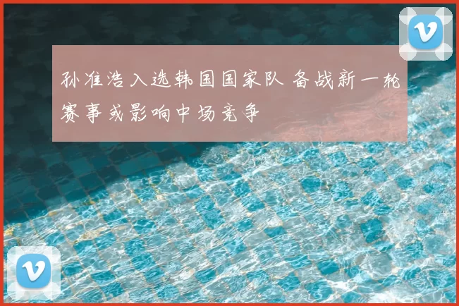 孙准浩入选韩国国家队 备战新一轮赛事或影响中场竞争