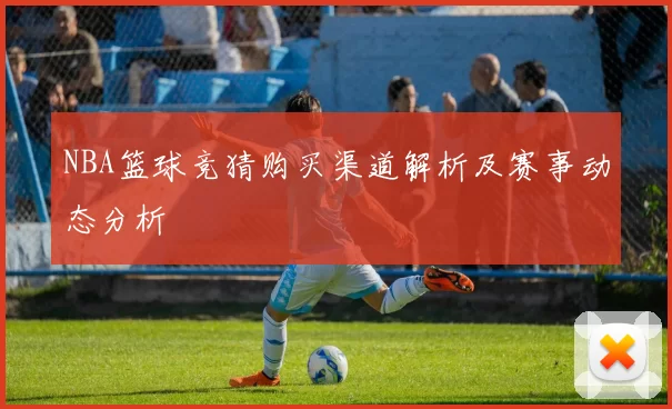 NBA篮球竞猜购买渠道解析及赛事动态分析