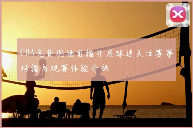 CBA免费现场直播开启球迷关注赛事转播与观赛体验升级