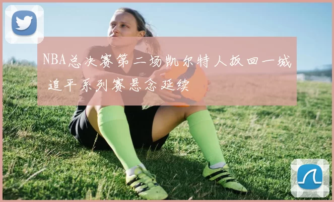 NBA总决赛第二场凯尔特人扳回一城 追平系列赛悬念延续