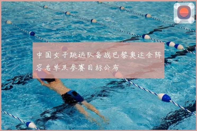 中国女子跳远队备战巴黎奥运会阵容名单及参赛目标公布