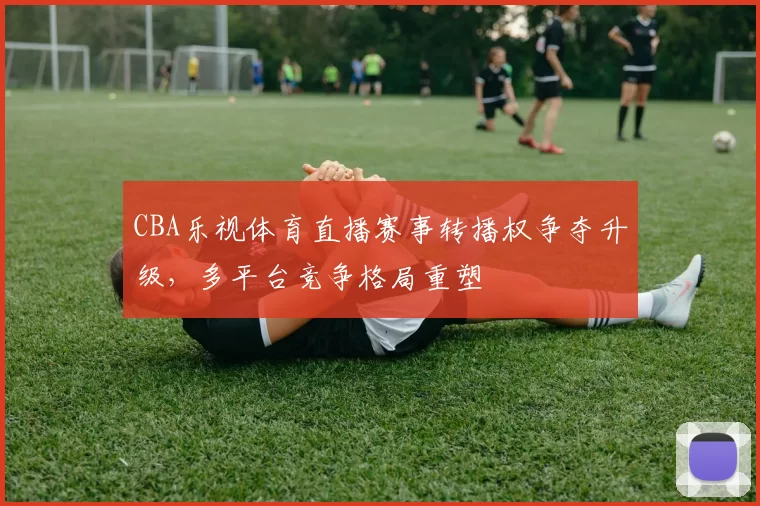 CBA乐视体育直播赛事转播权争夺升级，多平台竞争格局重塑